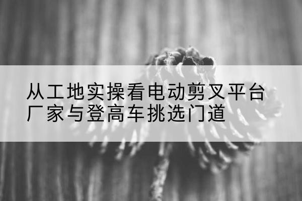 武穴电动剪叉升降平台厂家-从工地实操看电动剪叉平台厂家与登高车挑选门道
