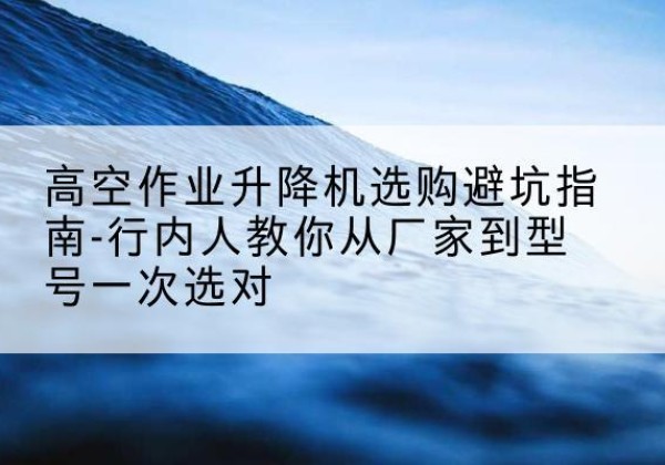 武穴升降平台厂家-高空作业升降机选购避坑指南-行内人教你从厂家到型号一次选对