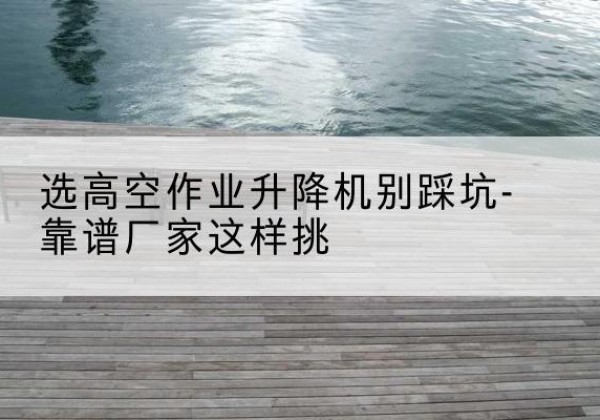 武穴剪叉式升降机厂家-选高空作业升降机别踩坑-靠谱厂家这样挑