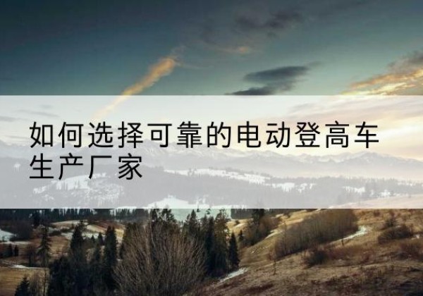 武穴电动登高车厂家-如何选择可靠的电动登高车生产厂家