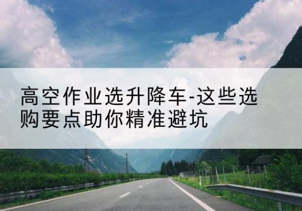 武穴升降车厂家-高空作业选升降车-这些选购要点助你*避坑