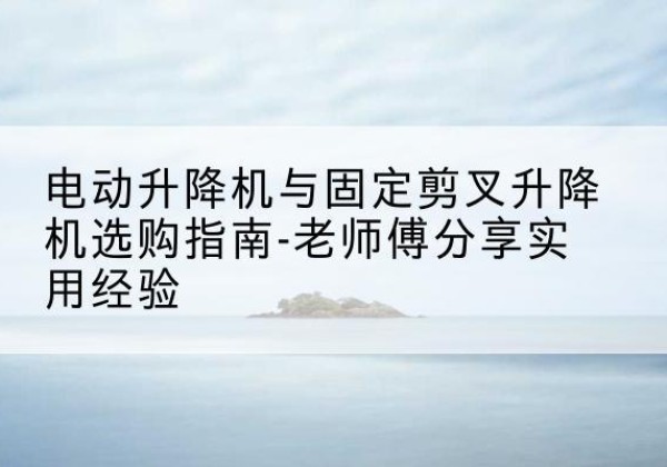 武穴电动升降机怎么选-电动升降机与固定剪叉升降机选购指南-老师傅分享实用经验