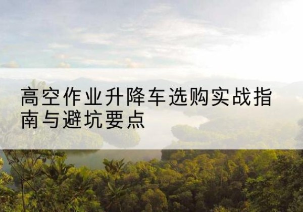 武穴升降车怎么选-高空作业升降车选购实战指南与避坑要点