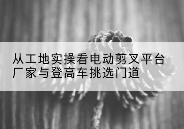 武穴电动剪叉升降平台厂家-从工地实操看电动剪叉平台厂家与登高车挑选门道
