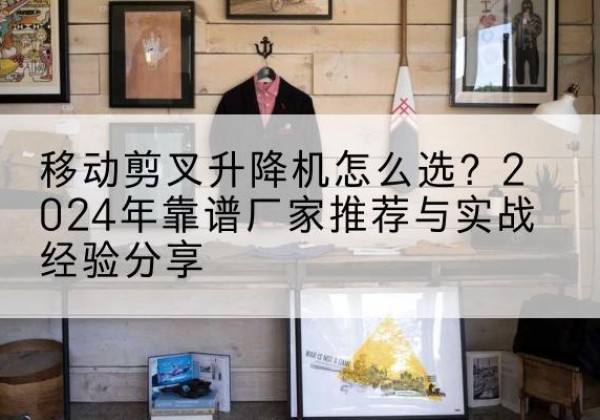 武穴升降平台厂家推荐-移动剪叉升降机怎么选？2024年靠谱厂家推荐与实战经验分享